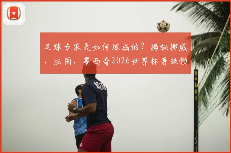 足球专家是如何炼成的?揭秘挪威、法国、墨西哥2026世界杯晋级预测背后的深度逻辑与分析框架