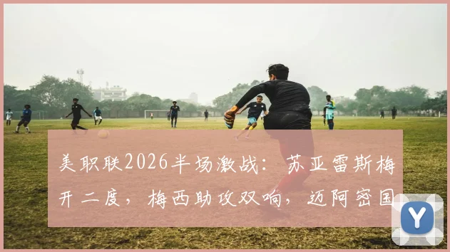 美职联2026半场激战：苏亚雷斯梅开二度，梅西助攻双响，迈阿密国际4-4战平费城联合全回顾