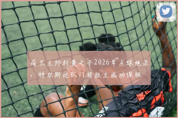 荷兰主帅科曼之子2026年点球绝杀，特尔斯达队门将救主成功保级