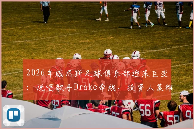 2026年威尼斯足球俱乐部迎来巨变:说唱歌手Drake牵线,投资人莱维克注资一亿欧元内幕全解析