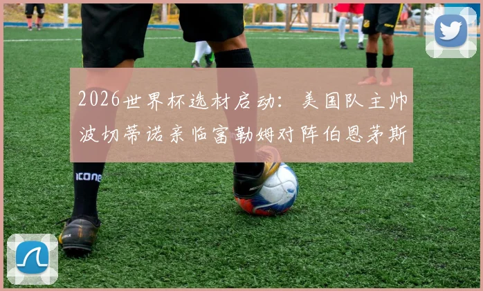 2026世界杯选材启动：美国队主帅波切蒂诺亲临富勒姆对阵伯恩茅斯现场，重点考察潜在国脚人选与竞技状态