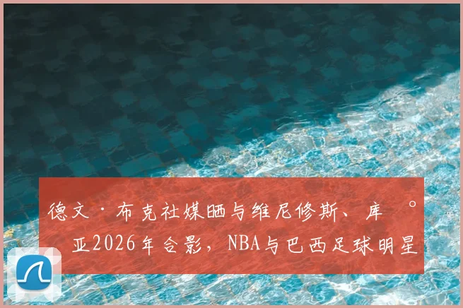 德文·布克社媒晒与维尼修斯、库尼亚2026年合影，NBA与巴西足球明星的跨界友谊引热议