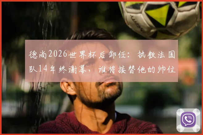 德尚2026世界杯后卸任：执教法国队14年终谢幕，谁将接替他的帅位？