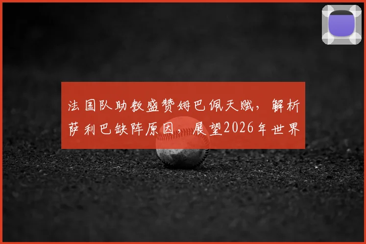 法国队助教盛赞姆巴佩天赋，解析萨利巴缺阵原因，展望2026年世界杯征程
