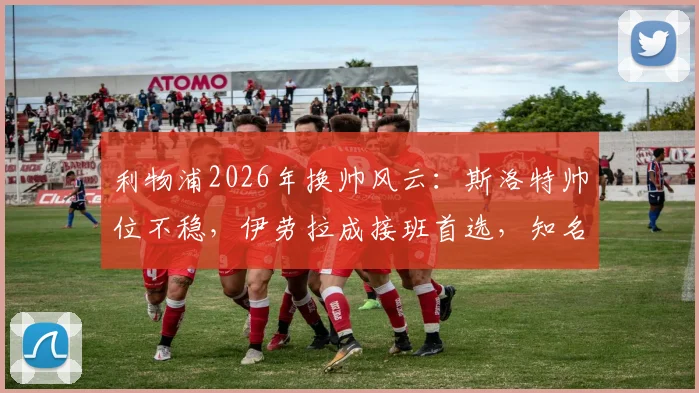 利物浦2026年换帅风云：斯洛特帅位不稳，伊劳拉成接班首选，知名记者曝最新内幕
