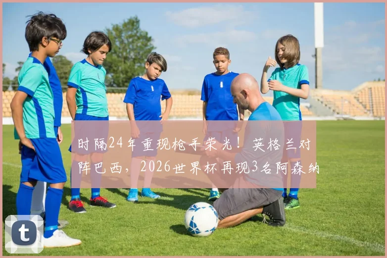 时隔24年重现枪手荣光！英格兰对阵巴西，2026世界杯再现3名阿森纳球员首发阵容全解析