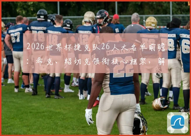2026世界杯捷克队26人大名单前瞻：希克、绍切克领衔核心框架，解析球队阵容深度与战术打法