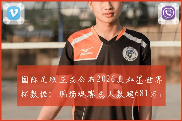 国际足联正式公布2026美加墨世界杯数据：现场观赛总人数超681万，创下新纪录