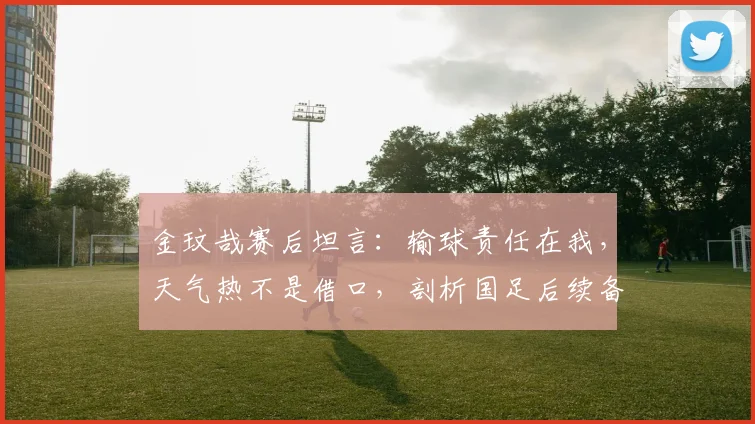 金玟哉赛后坦言:输球责任在我,天气热不是借口,剖析国足后续备战关键点
