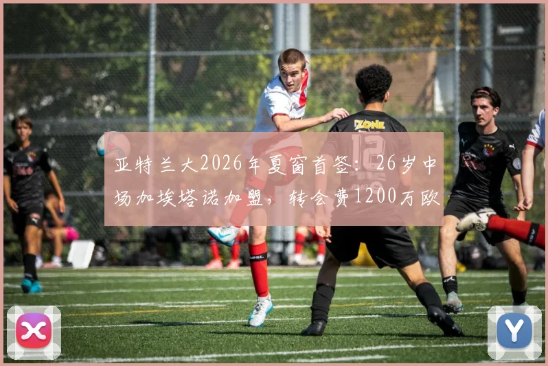 亚特兰大2026年夏窗首签:26岁中场加埃塔诺加盟,转会费1200万欧值吗?解析其技术特点与队内定位
