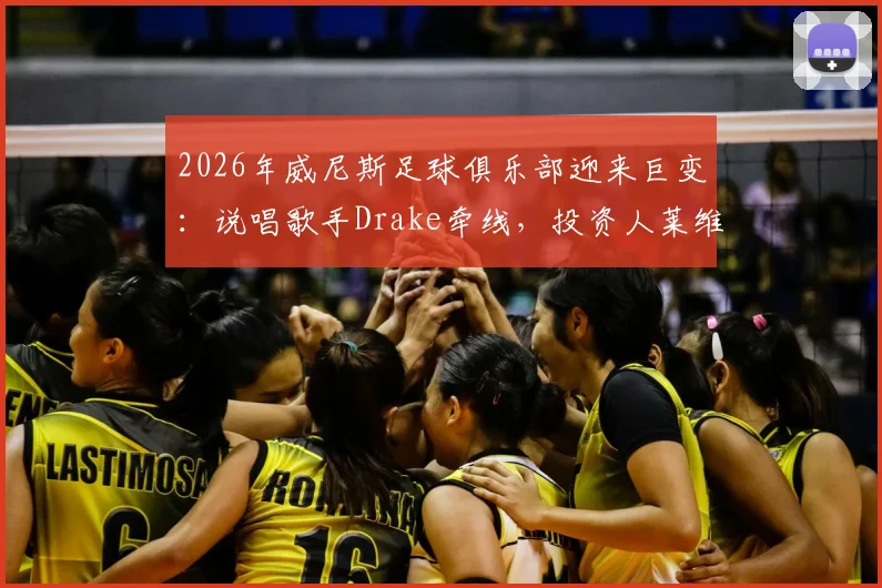 2026年威尼斯足球俱乐部迎来巨变：说唱歌手Drake牵线，投资人莱维克注资一亿欧元内幕全解析