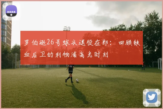 罗伯逊26号球衣退役在即:回顾铁血后卫的利物浦高光时刻