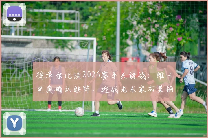 德泽尔比谈2026赛季关键战：维卡里奥确认缺阵，迎战老东家布莱顿虽怀旧但目标唯取胜