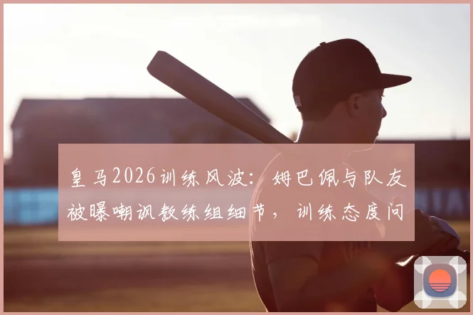 皇马2026训练风波：姆巴佩与队友被曝嘲讽教练组细节，训练态度问题引发更衣室关注