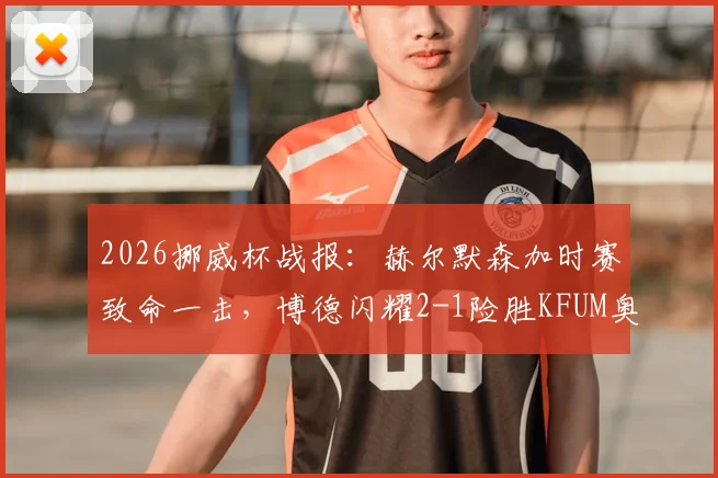 2026挪威杯战报：赫尔默森加时赛致命一击，博德闪耀2-1险胜KFUM奥斯陆晋级全过程回顾