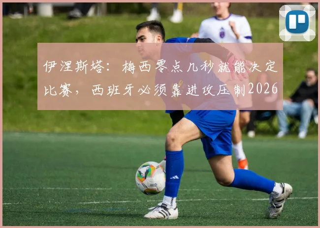 伊涅斯塔：梅西零点几秒就能决定比赛，西班牙必须靠进攻压制2026