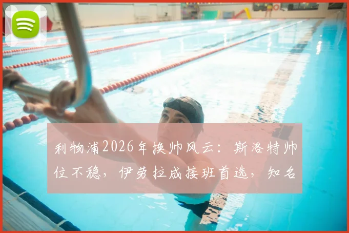 利物浦2026年换帅风云：斯洛特帅位不稳，伊劳拉成接班首选，知名记者曝最新内幕