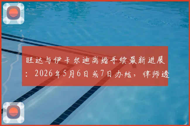 旺达与伊卡尔迪离婚手续最新进展:2026年5月6日或7日办结,律师透露具体流程