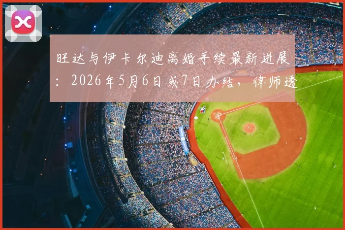 旺达与伊卡尔迪离婚手续最新进展：2026年5月6日或7日办结，律师透露具体流程