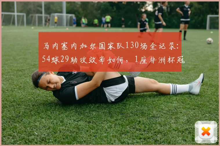 马内塞内加尔国家队130场全记录：54球29助攻效率如何，1座非洲杯冠军含金量解析