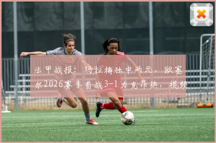 法甲战报：玛拉梅独中两元，欧塞尔2026赛季首战3-1力克昂热，视频回顾与球员解析
