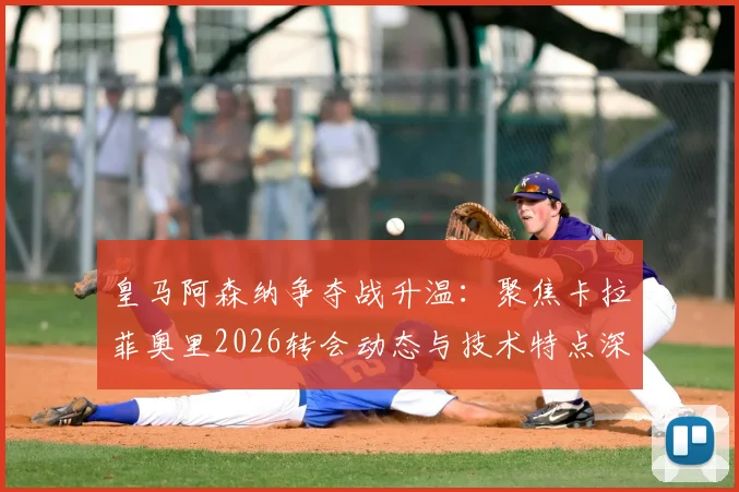 皇马阿森纳争夺战升温:聚焦卡拉菲奥里2026转会动态与技术特点深度剖析