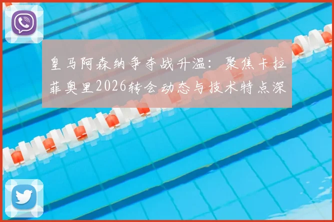 皇马阿森纳争夺战升温：聚焦卡拉菲奥里2026转会动态与技术特点深度剖析