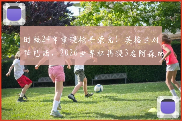 时隔24年重现枪手荣光！英格兰对阵巴西，2026世界杯再现3名阿森纳球员首发阵容全解析