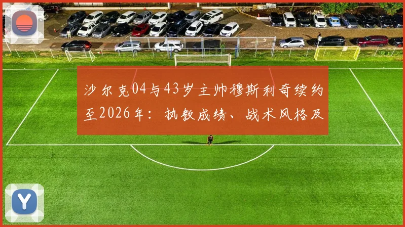 沙尔克04与43岁主帅穆斯利奇续约至2026年：执教成绩、战术风格及球队未来规划深度解读