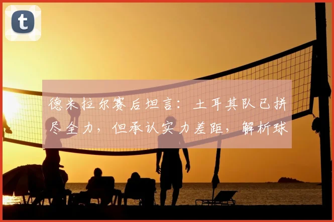 德米拉尔赛后坦言：土耳其队已拼尽全力，但承认实力差距，解析球队当前困境与未来方向