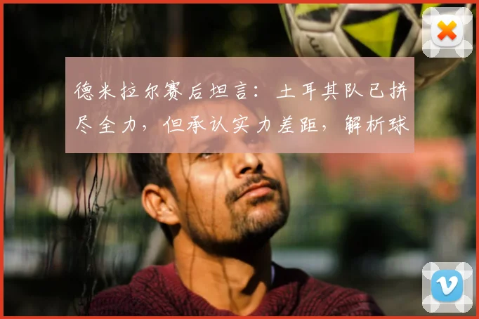 德米拉尔赛后坦言:土耳其队已拼尽全力,但承认实力差距,解析球队当前困境与未来方向