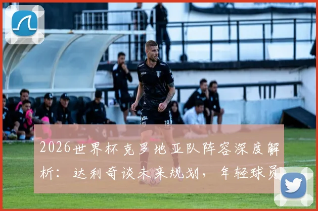 2026世界杯克罗地亚队阵容深度解析：达利奇谈未来规划，年轻球员接班前景与世预赛关键点