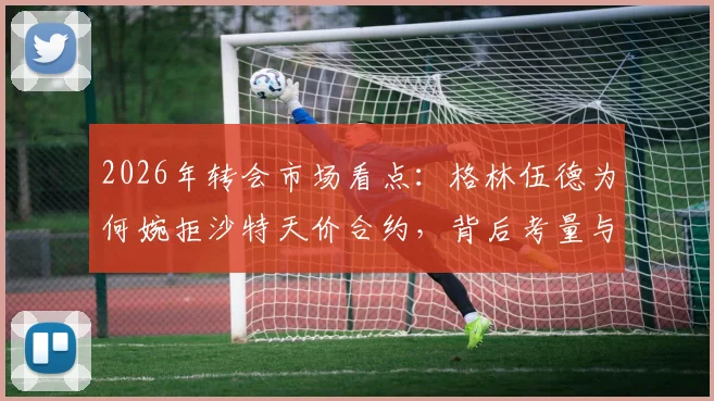 2026年转会市场看点:格林伍德为何婉拒沙特天价合约,背后考量与未来去向解析