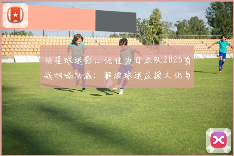 明星球迷影山优佳为日本队2026首战呐喊助威：解读球迷应援文化与高效支持方法