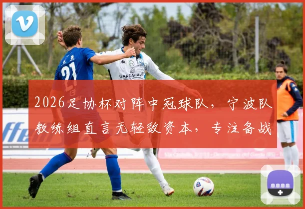 2026足协杯对阵中冠球队，宁波队教练组直言无轻敌资本，专注备战防爆冷要点分析