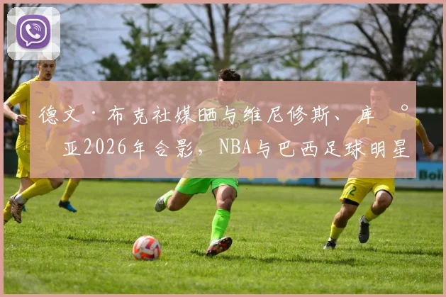 德文·布克社媒晒与维尼修斯、库尼亚2026年合影，NBA与巴西足球明星的跨界友谊引热议