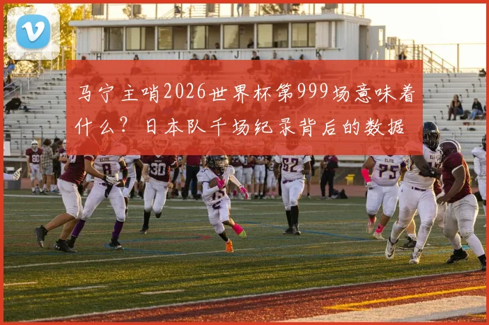 马宁主哨2026世界杯第999场意味着什么？日本队千场纪录背后的数据与亚洲裁判崛起分析