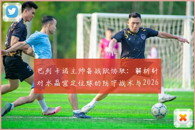 巴列卡诺主帅备战欧协联：解析针对水晶宫定位球的防守战术与2026赛季目标