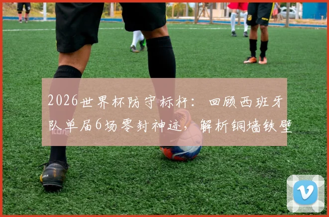 2026世界杯防守标杆：回顾西班牙队单届6场零封神迹，解析铜墙铁壁是如何炼成的
