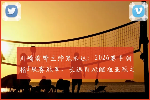 川崎前锋主帅鬼木达:2026赛季剑指J联赛冠军,长远目标瞄准亚冠之巅,球队阵容与战术全面解析