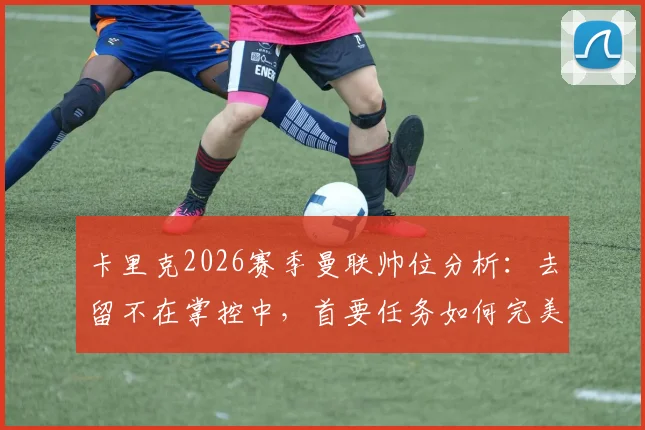 卡里克2026赛季曼联帅位分析：去留不在掌控中，首要任务如何完美收官