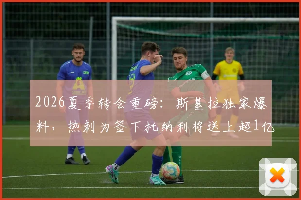 2026夏季转会重磅:斯基拉独家爆料,热刺为签下托纳利将送上超1亿欧元新报价,最新进展一览