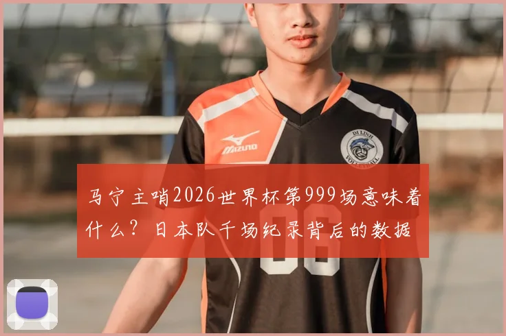 马宁主哨2026世界杯第999场意味着什么？日本队千场纪录背后的数据与亚洲裁判崛起分析