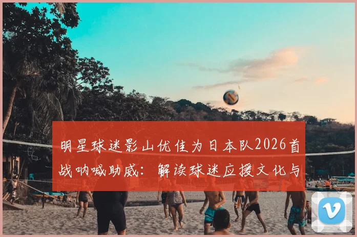 明星球迷影山优佳为日本队2026首战呐喊助威：解读球迷应援文化与高效支持方法