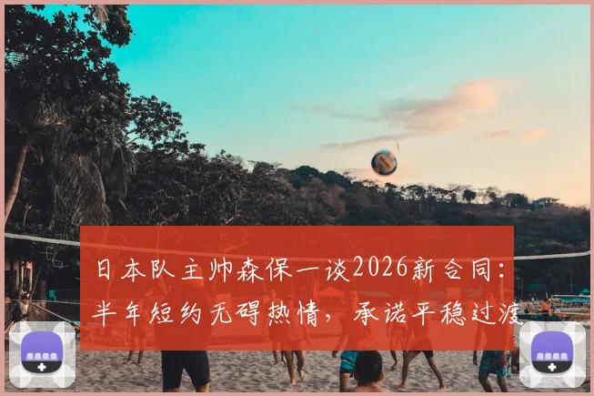 日本队主帅森保一谈2026新合同：半年短约无碍热情，承诺平稳过渡引关注