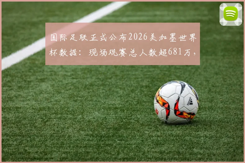国际足联正式公布2026美加墨世界杯数据:现场观赛总人数超681万,创下新纪录