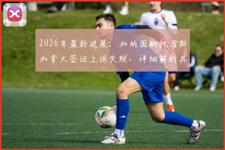 2026年最新进展：加纳国脚托马斯加拿大签证上诉失败，详细解析其背后原因与影响