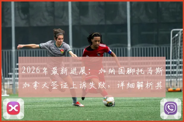 2026年最新进展：加纳国脚托马斯加拿大签证上诉失败，详细解析其背后原因与影响
