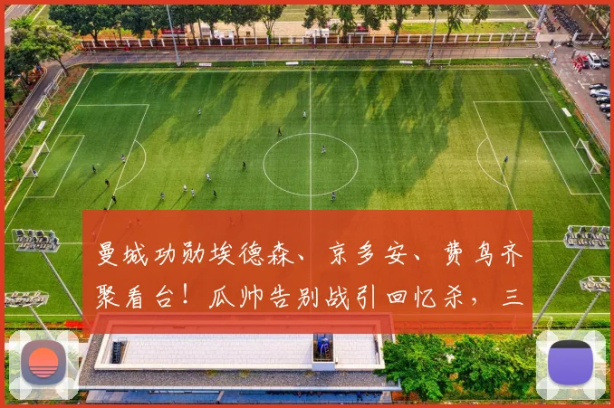 曼城功勋埃德森、京多安、费鸟齐聚看台！瓜帅告别战引回忆杀，三巨星离队后现状揭秘
