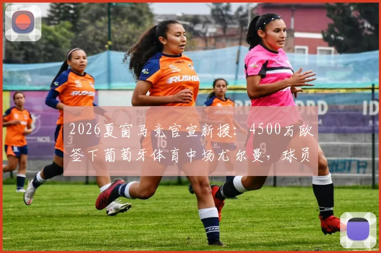 2026夏窗马竞官宣新援：4500万欧签下葡萄牙体育中场尤尔曼，球员技术特点与合同细节分析指南